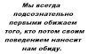 Мы всегда подсознательно первыми обижаем того, кто потом своим поведением наносит нам обиду.